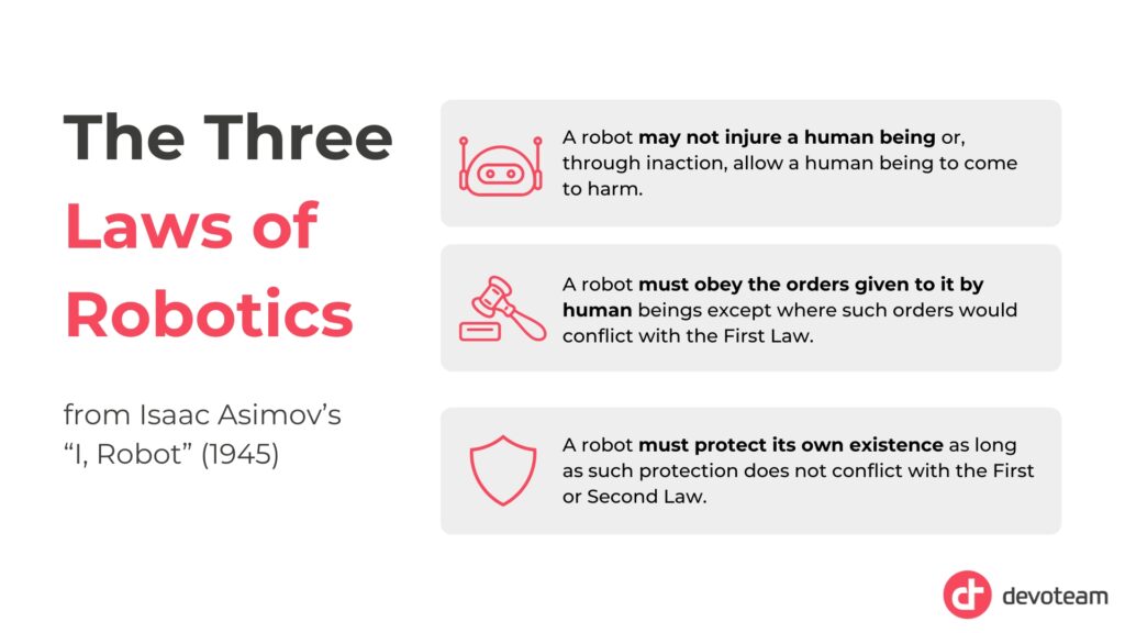Three laws of robotics: A robot may not injure a human being or, through inaction, allow a human being to come to harm.
A robot must obey the orders given to it by human beings except where such orders would conflict with the First Law.
A robot must protect its own existence as long as such protection does not conflict with the First or Second Law.